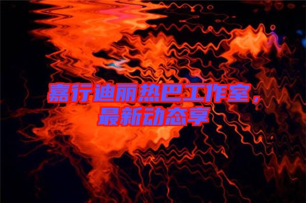 嘉行迪麗熱巴工作室，最新動態(tài)享