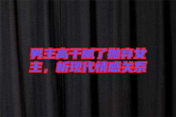 男主高干膩了拋棄女主，析現(xiàn)代情感關(guān)系