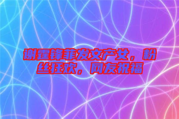 謝霆鋒菲發(fā)文產(chǎn)女，粉絲狂歡，網(wǎng)友祝福