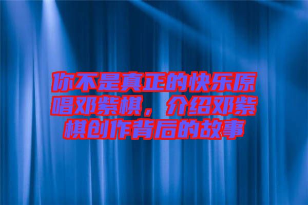 你不是真正的快樂原唱鄧紫棋，介紹鄧紫棋創(chuàng)作背后的故事