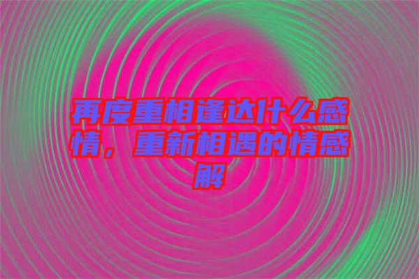 再度重相逢達(dá)什么感情，重新相遇的情感解