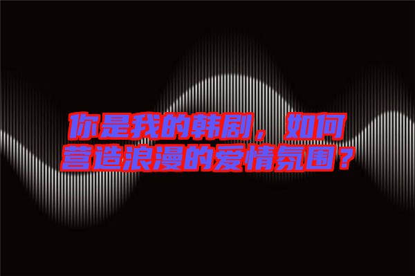 你是我的韓劇，如何營(yíng)造浪漫的愛(ài)情氛圍？