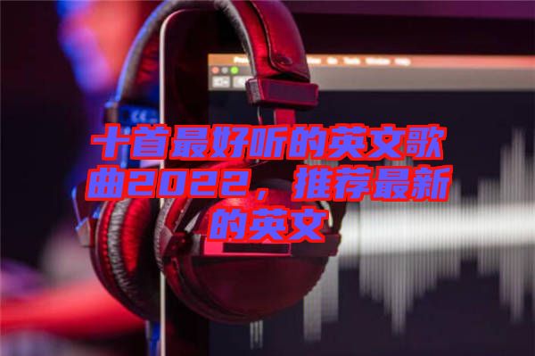 十首最好聽的英文歌曲2022，推薦最新的英文