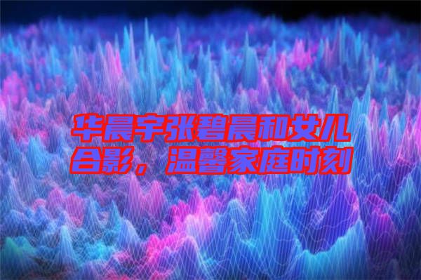 華晨宇張碧晨和女兒合影，溫馨家庭時(shí)刻