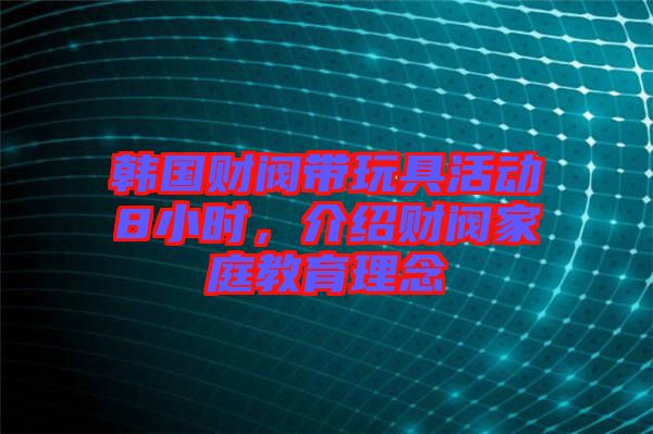 韓國財閥帶玩具活動8小時，介紹財閥家庭教育理念
