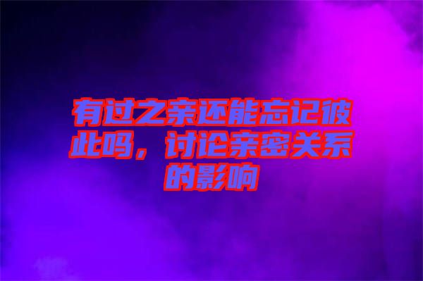 有過(guò)之親還能忘記彼此嗎，討論親密關(guān)系的影響