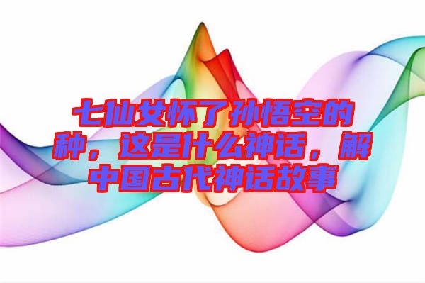 七仙女懷了孫悟空的種，這是什么神話(huà)，解中國(guó)古代神話(huà)故事