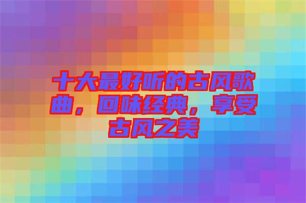 十大最好聽的古風歌曲，回味經(jīng)典，享受古風之美