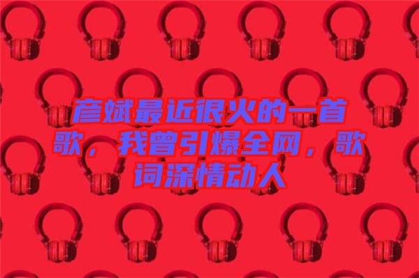 彥斌最近很火的一首歌，我曾引爆全網(wǎng)，歌詞深情動人