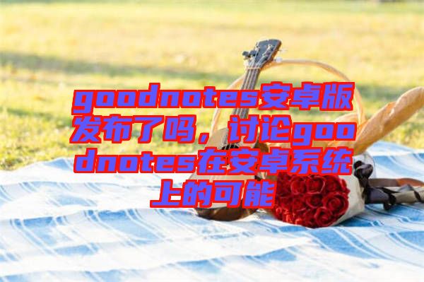 goodnotes安卓版發(fā)布了嗎，討論goodnotes在安卓系統(tǒng)上的可能