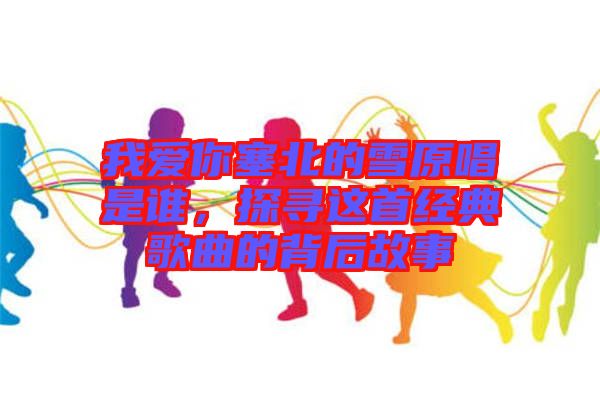 我愛(ài)你塞北的雪原唱是誰(shuí)，探尋這首經(jīng)典歌曲的背后故事