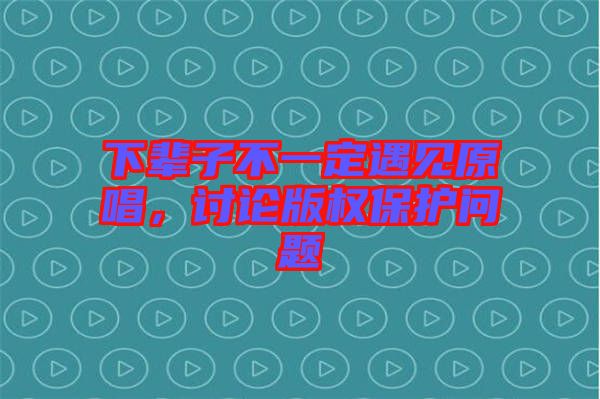 下輩子不一定遇見原唱，討論版權保護問題