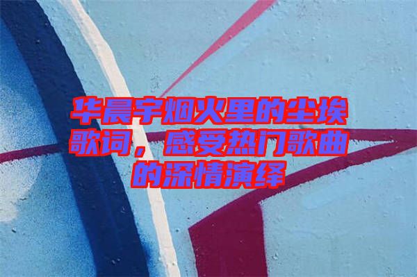 華晨宇煙火里的塵埃歌詞，感受熱門歌曲的深情演繹