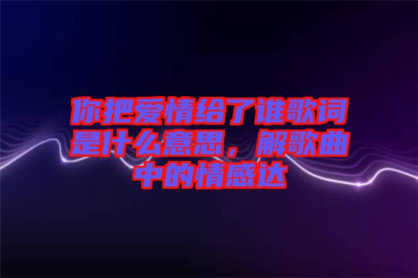 你把愛情給了誰(shuí)歌詞是什么意思，解歌曲中的情感達(dá)