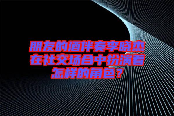 朋友的酒伴奏李曉杰在社交場(chǎng)合中扮演著怎樣的角色？