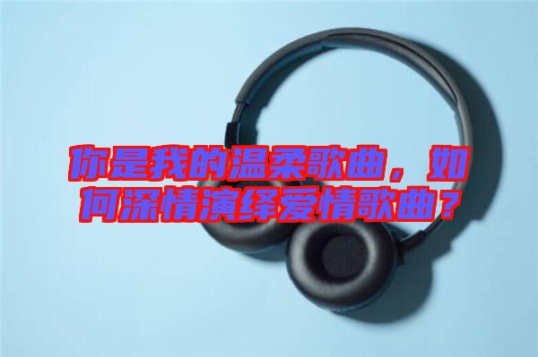你是我的溫柔歌曲，如何深情演繹愛情歌曲？