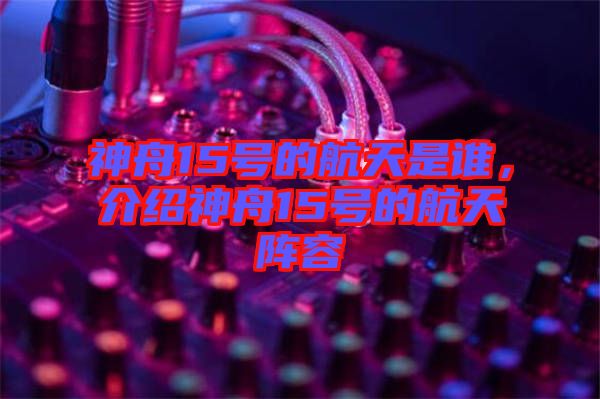 神舟15號(hào)的航天是誰(shuí)，介紹神舟15號(hào)的航天陣容