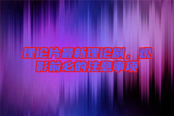 理論片最新理論劇，觀影前必的注意事項