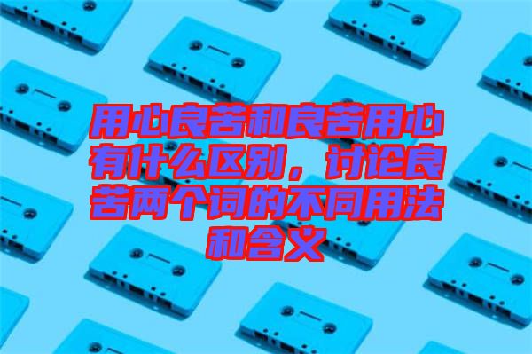 用心良苦和良苦用心有什么區(qū)別，討論良苦兩個(gè)詞的不同用法和含義