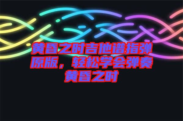 黃昏之時(shí)吉他譜指彈原版，輕松學(xué)會(huì)彈奏黃昏之時(shí)