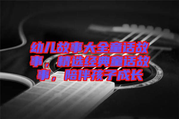 幼兒故事大全童話故事，精選經(jīng)典童話故事，陪伴孩子成長