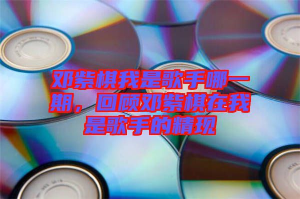 鄧紫棋我是歌手哪一期，回顧鄧紫棋在我是歌手的精現(xiàn)