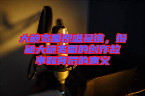 大碗寬面原唱是誰，揭秘大碗寬面的創(chuàng)作故事和背后的意義