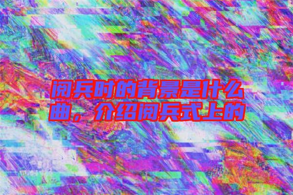 閱兵時的背景是什么曲，介紹閱兵式上的