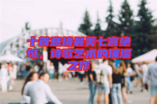 十首意境最美七言絕句，詩(shī)歌藝術(shù)的璀璨之作