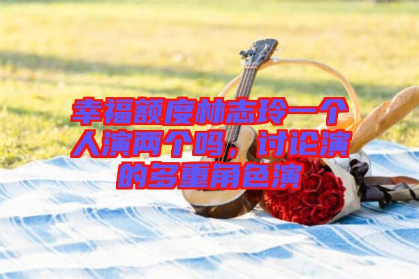 幸福額度林志玲一個(gè)人演兩個(gè)嗎，討論演的多重角色演