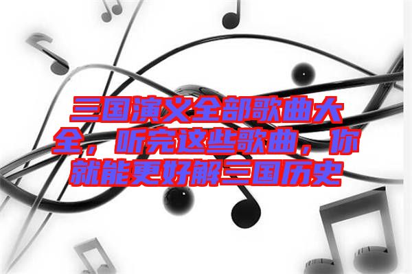 三國演義全部歌曲大全，聽完這些歌曲，你就能更好解三國歷史