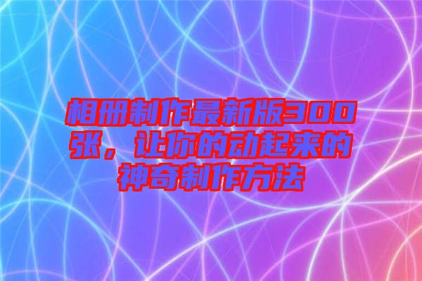 相冊制作最新版300張，讓你的動起來的神奇制作方法