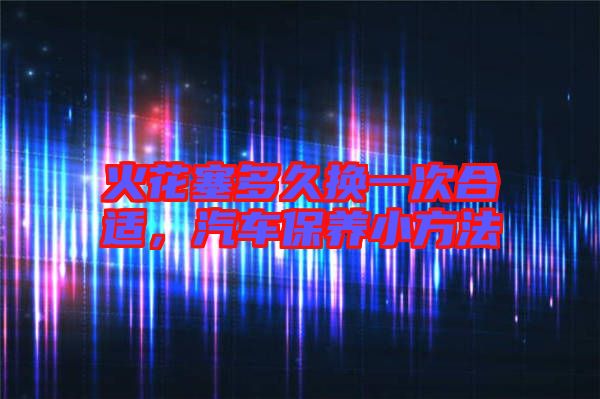 火花塞多久換一次合適，汽車保養(yǎng)小方法