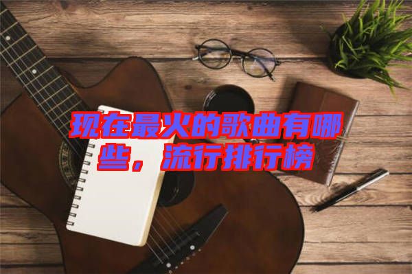 現(xiàn)在最火的歌曲有哪些，流行排行榜