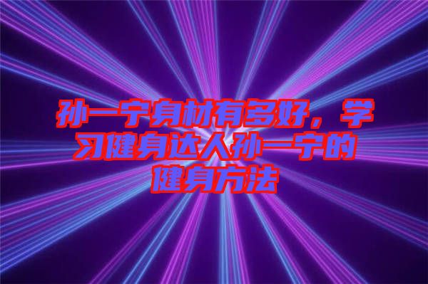 孫一寧身材有多好，學(xué)習(xí)健身達(dá)人孫一寧的健身方法