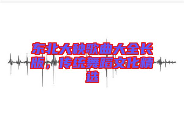 東北大秧歌曲大全長版，傳統(tǒng)舞蹈文化精選