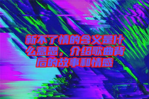 新不了情的含義是什么意思，介紹歌曲背后的故事和情感