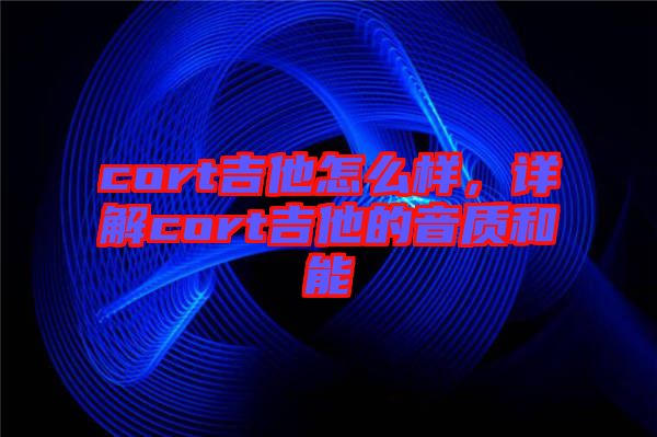 cort吉他怎么樣，詳解cort吉他的音質(zhì)和能