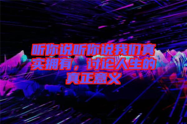 聽(tīng)你說(shuō)聽(tīng)你說(shuō)我們真實(shí)擁有，討論人生的真正意義