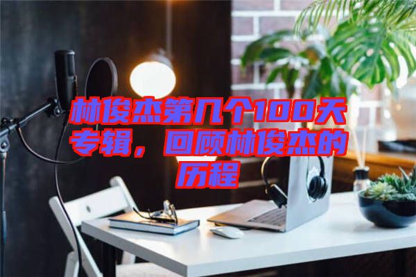 林俊杰第幾個(gè)100天專輯，回顧林俊杰的歷程