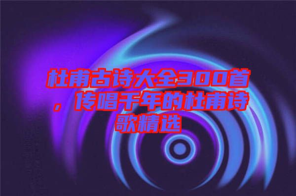 杜甫古詩大全300首，傳唱千年的杜甫詩歌精選