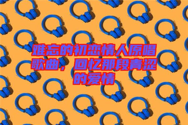 難忘的初戀情人原唱歌曲，回憶那段青澀的愛(ài)情
