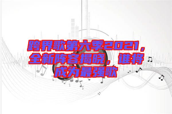 跨界歌第六季2021，全新陣容揭曉，誰將成為最強(qiáng)歌