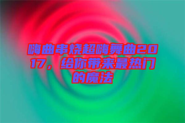 嗨曲串燒超嗨舞曲2017，給你帶來最熱門的魔法