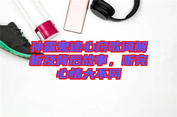 孫露鬼迷心竅歌詞解析及背后故事，聽完心情大不同