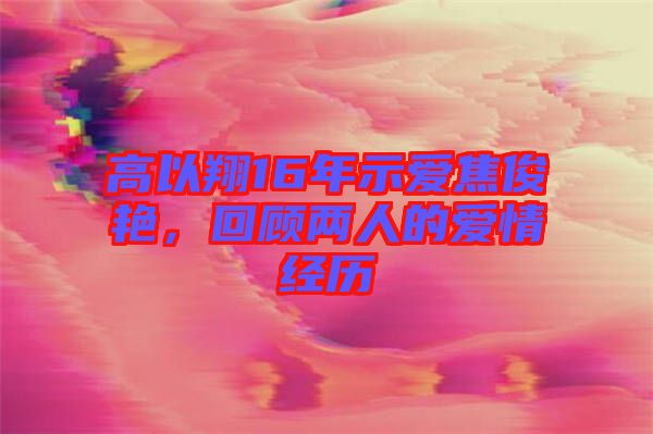 高以翔16年示愛焦俊艷，回顧兩人的愛情經(jīng)歷