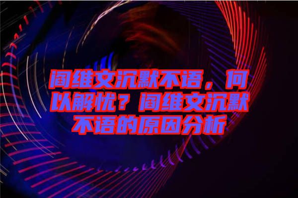 閻維文沉默不語，何以解憂？閻維文沉默不語的原因分析