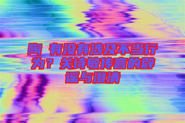 陶喆有沒有涉及不當行為？關(guān)詩敏傳言的辟謠與澄清