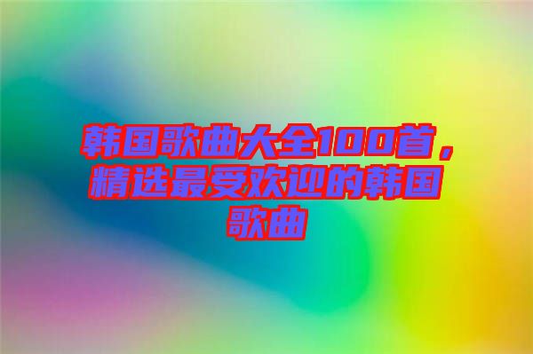 韓國歌曲大全100首，精選最受歡迎的韓國歌曲