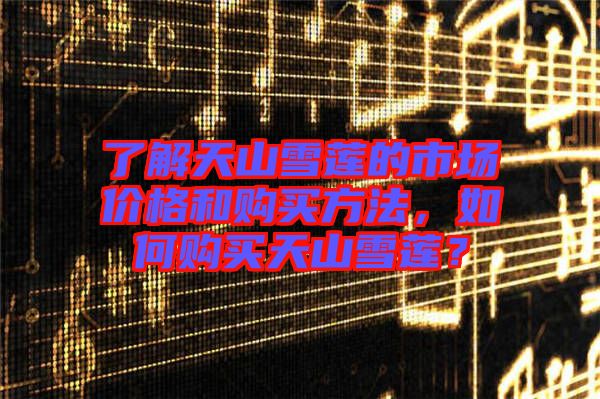 了解天山雪蓮的市場(chǎng)價(jià)格和購(gòu)買方法，如何購(gòu)買天山雪蓮？